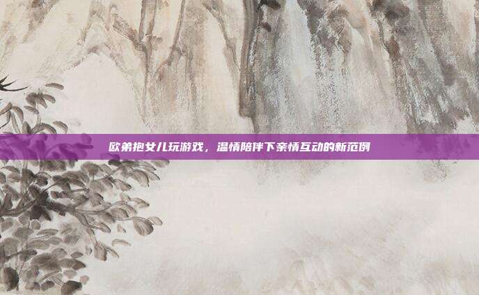 欧弟抱女儿玩游戏,温情陪伴下亲情互动的新范例