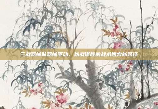 三战器械队器械驱动、以战谋胜的战术博弈新路径