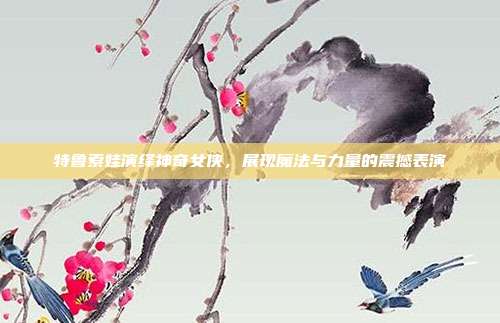 特鲁索娃演绎神奇女侠,展现魔法与力量的震撼表演