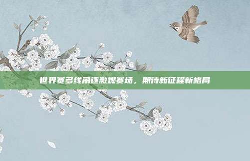 世界赛多线角逐激燃赛场,期待新征程新格局