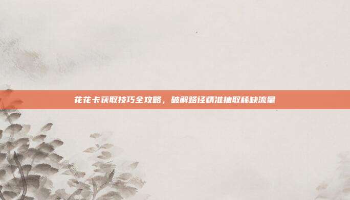 花花卡获取技巧全攻略,破解路径精准抽取稀缺流量