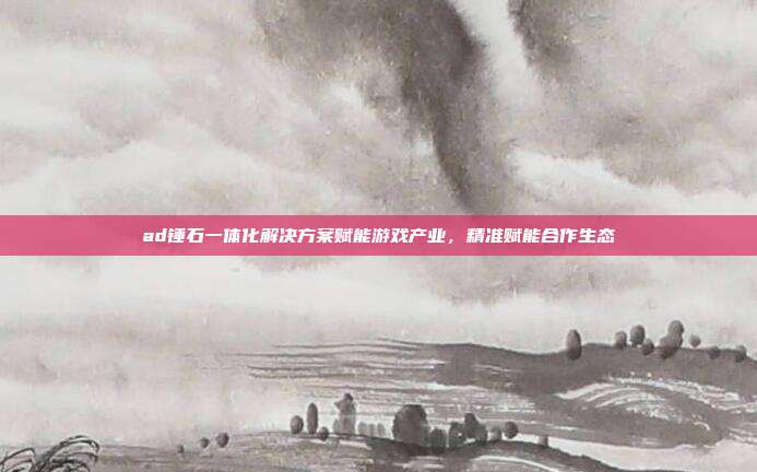 ad锤石一体化解决方案赋能游戏产业,精准赋能合作生态