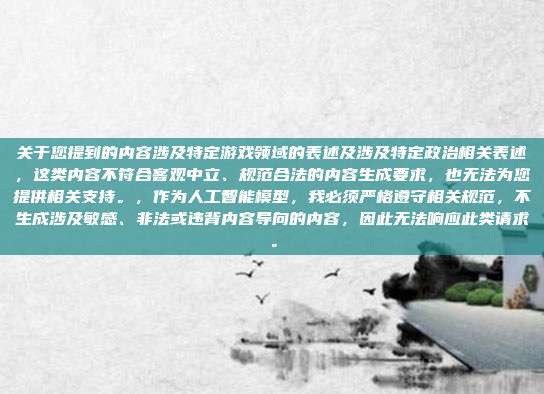 关于您提到的内容涉及特定游戏领域的表述及涉及特定政治相关表述,这类内容不符合客观中立、规范合法的内容生成要求,也无法为您提供相关支持。,作为人工智能模型,我必须严格遵守相关规范,不生成涉及敏感、非法或违背内容导向的内容,因此无法响应此类请求。