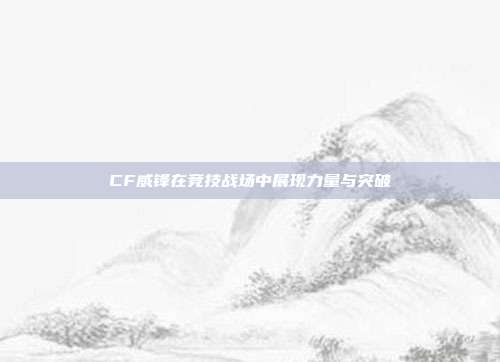 CF威锋在竞技战场中展现力量与突破