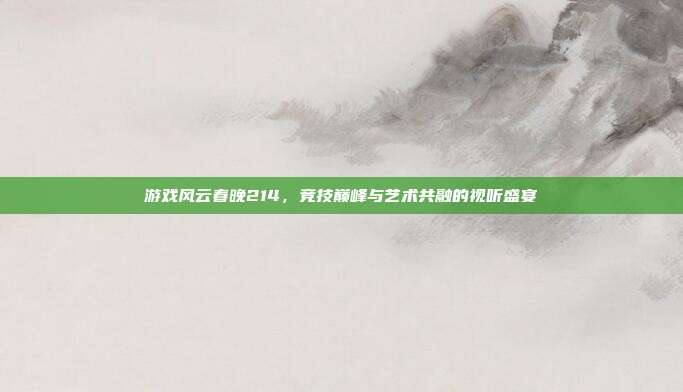 游戏风云春晚214,竞技巅峰与艺术共融的视听盛宴