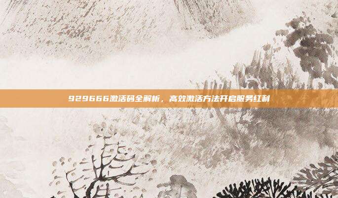 929666激活码全解析,高效激活方法开启服务红利