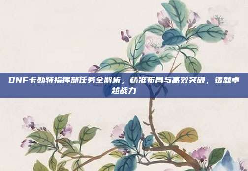 DNF卡勒特指挥部任务全解析,精准布局与高效突破,铸就卓越战力