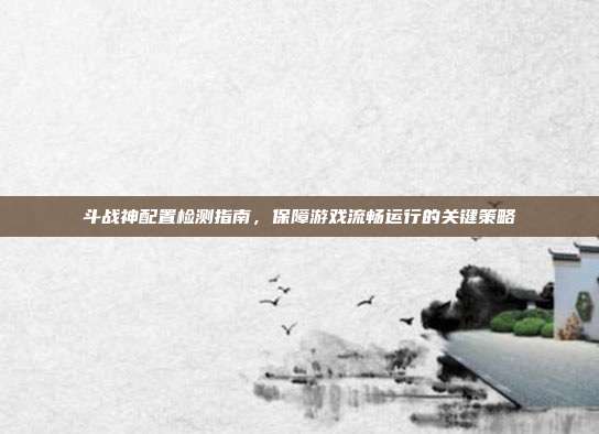 斗战神配置检测指南,保障游戏流畅运行的关键策略