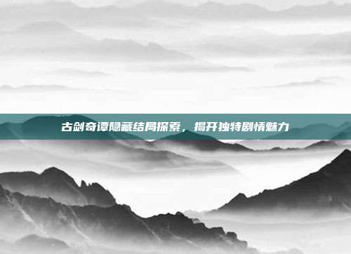 古剑奇谭隐藏结局探索,揭开独特剧情魅力
