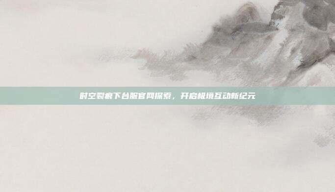 时空裂痕下台服官网探索,开启极境互动新纪元