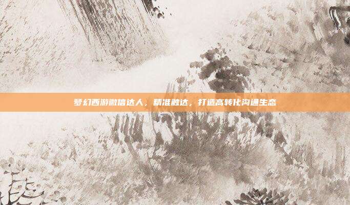 梦幻西游微信达人,精准触达,打造高转化沟通生态
