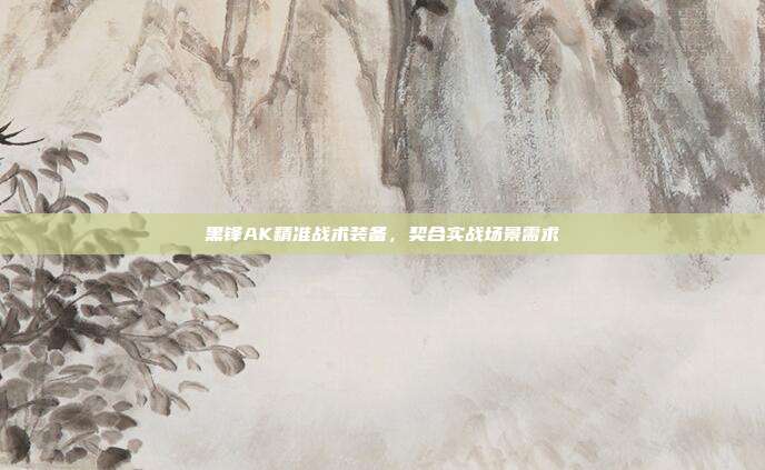 黑锋AK精准战术装备,契合实战场景需求