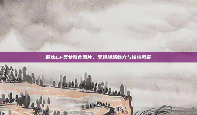 聚焦CF美女教官图片,呈现战场魅力与独特风采