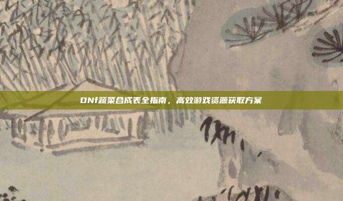 DNf蔬菜合成表全指南,高效游戏资源获取方案