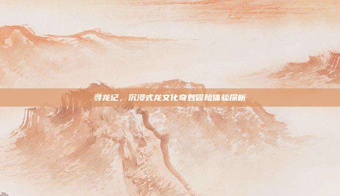 寻龙记,沉浸式龙文化奇妙冒险体验探析