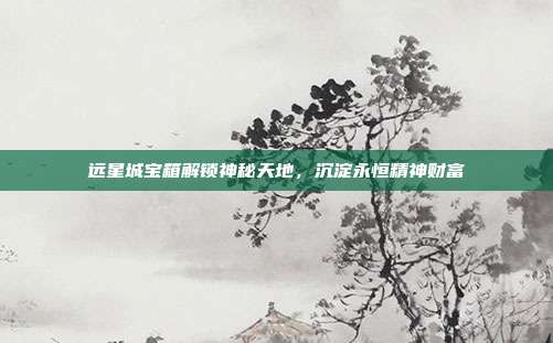远星城宝箱解锁神秘天地,沉淀永恒精神财富