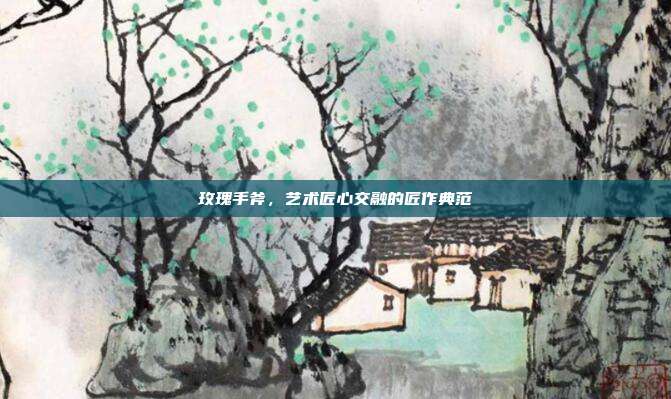 玫瑰手斧,艺术匠心交融的匠作典范