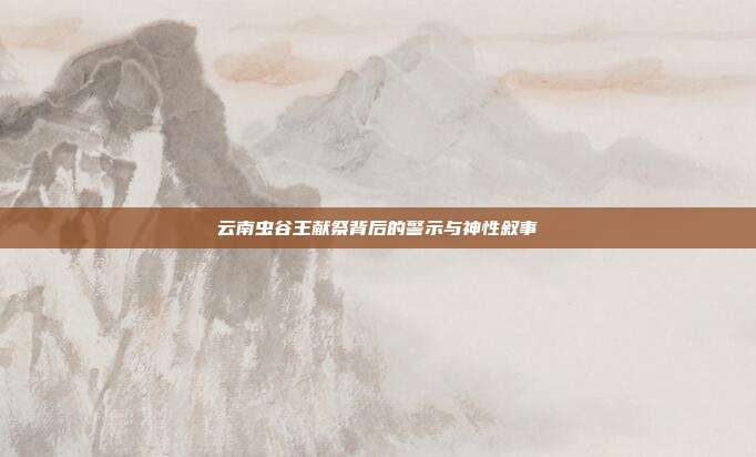 云南虫谷王献祭背后的警示与神性叙事
