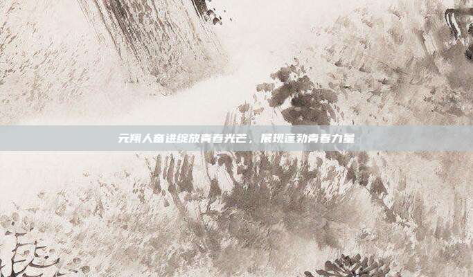 元翔人奋进绽放青春光芒,展现蓬勃青春力量