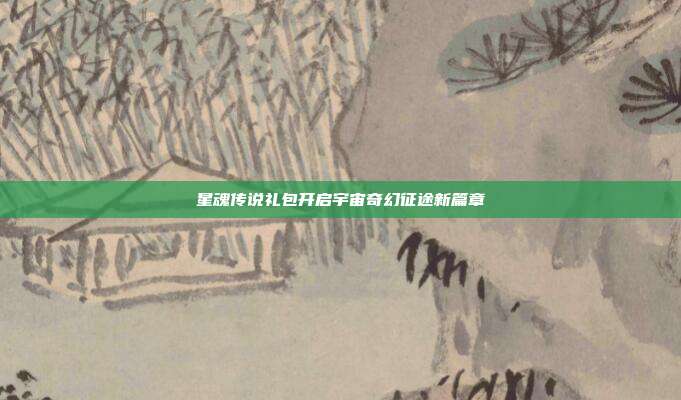 星魂传说礼包开启宇宙奇幻征途新篇章