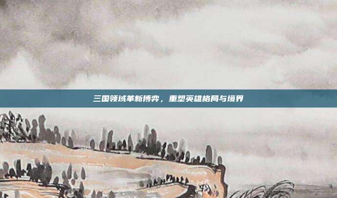 三国领域革新博弈,重塑英雄格局与境界