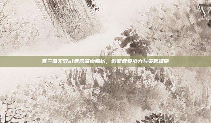 真三国无双ol武器深度解析,彰显武将战力与策略精髓