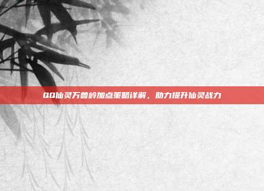 QQ仙灵万兽岭加点策略详解,助力提升仙灵战力