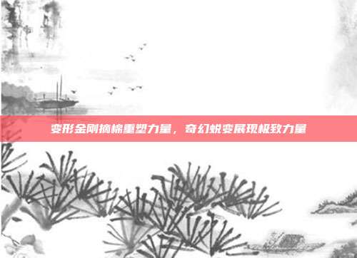 变形金刚摘棉重塑力量,奇幻蜕变展现极致力量