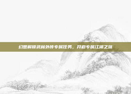 幻想解锁武林外传专属任务,开启专属江湖之旅