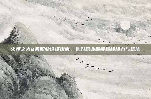 火炬之光2各职业选择指南,选对职业解锁巅峰战力与玩法