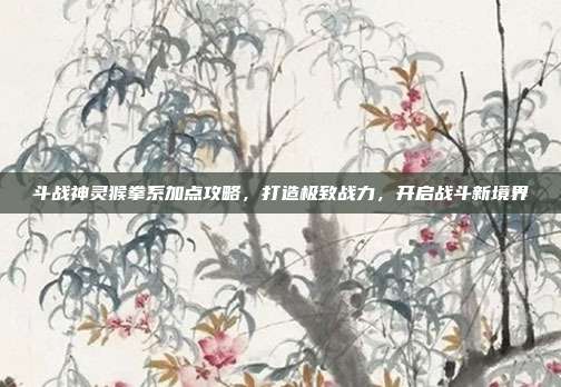 斗战神灵猴拳系加点攻略,打造极致战力,开启战斗新境界