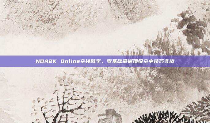NBA2K Online空接教学,零基础掌握顶级空中技巧实战