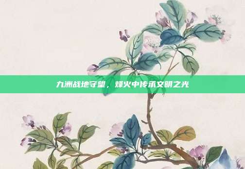 九洲战地守望,烽火中传承文明之光