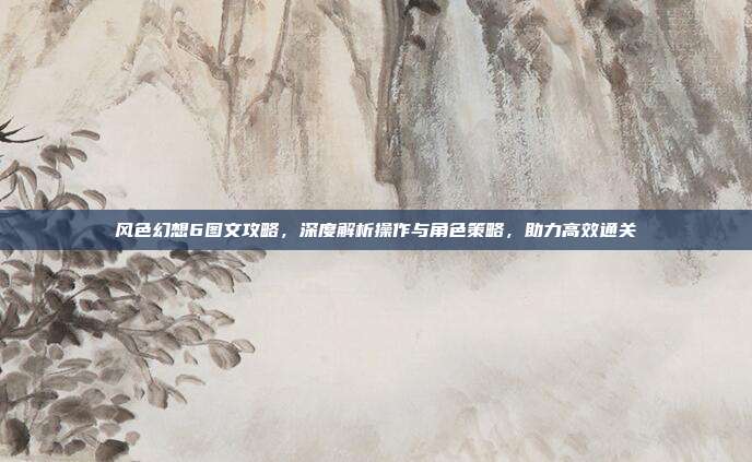 风色幻想6图文攻略,深度解析操作与角色策略,助力高效通关