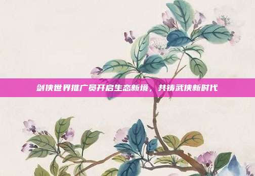 剑侠世界推广员开启生态新境,共铸武侠新时代