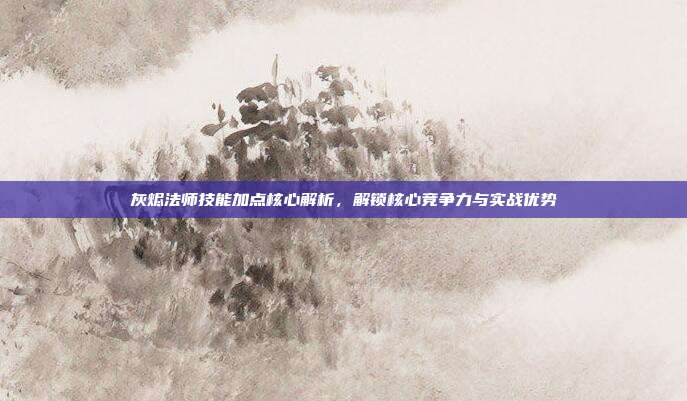 灰烬法师技能加点核心解析,解锁核心竞争力与实战优势