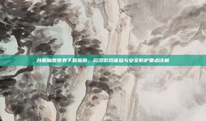 台服魔兽世界下载指南,沉浸游戏体验与安全防护要点详解