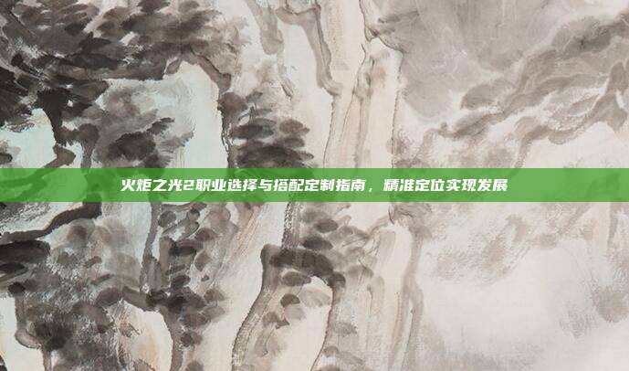 火炬之光2职业选择与搭配定制指南,精准定位实现发展