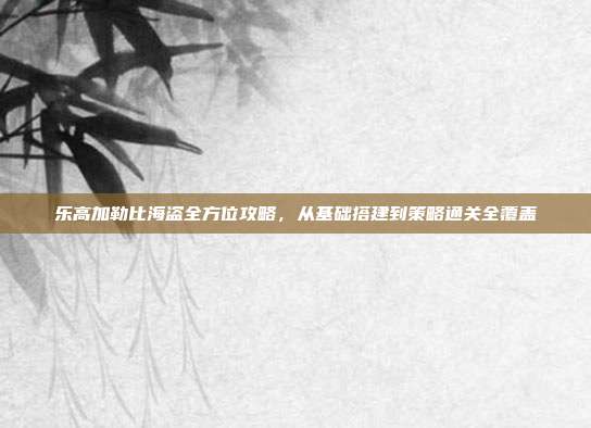 乐高加勒比海盗全方位攻略,从基础搭建到策略通关全覆盖
