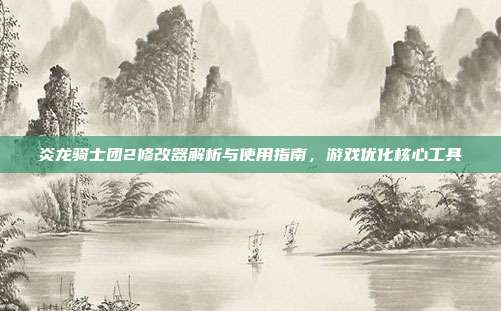 炎龙骑士团2修改器解析与使用指南,游戏优化核心工具