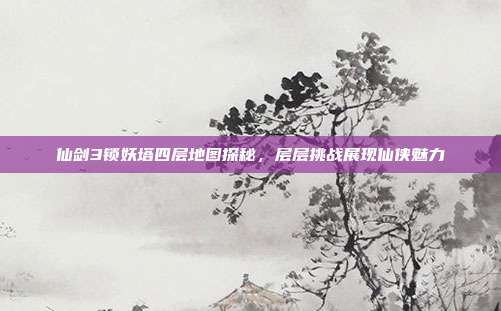 仙剑3锁妖塔四层地图探秘,层层挑战展现仙侠魅力