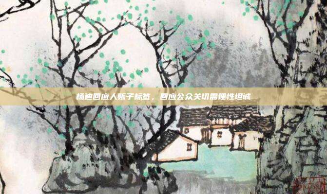 杨迪回应人贩子标签,回应公众关切需理性坦诚