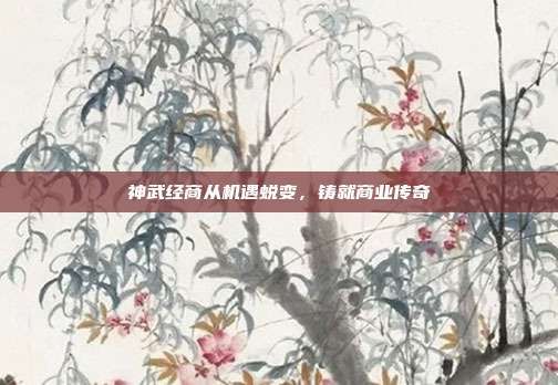 神武经商从机遇蜕变,铸就商业传奇