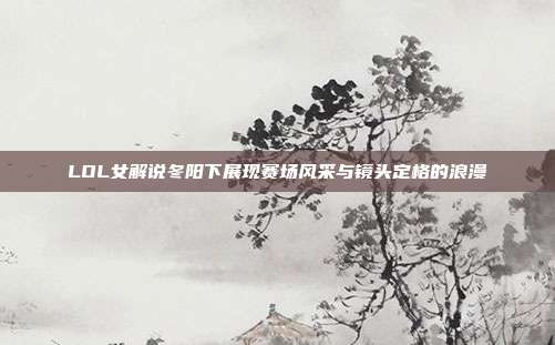 LOL女解说冬阳下展现赛场风采与镜头定格的浪漫
