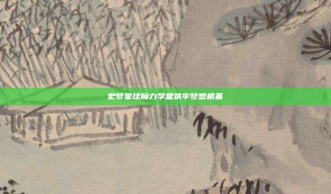 宏梦星球魔力学堂筑牢梦想根基