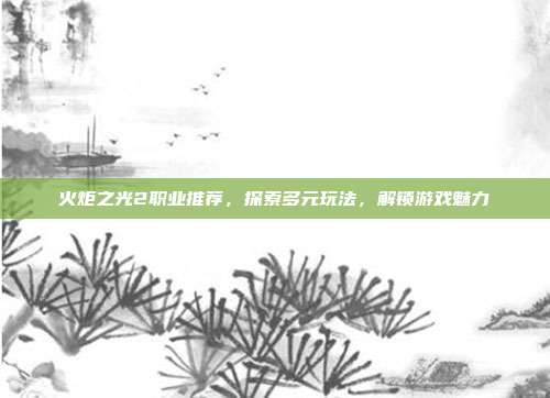 火炬之光2职业推荐,探索多元玩法,解锁游戏魅力