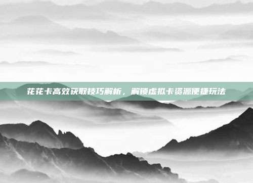 花花卡高效获取技巧解析,解锁虚拟卡资源便捷玩法