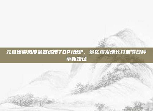 元旦出游热度最高城市TOP1出炉,景区爆发增长开启节日种草新路径