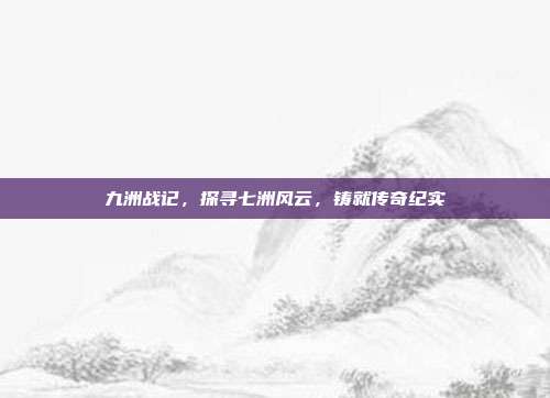 九洲战记,探寻七洲风云,铸就传奇纪实