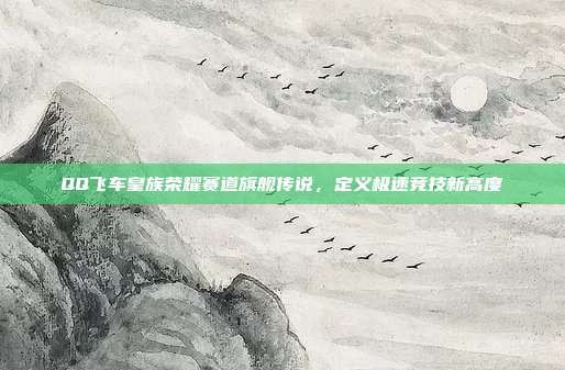 QQ飞车皇族荣耀赛道旗舰传说,定义极速竞技新高度